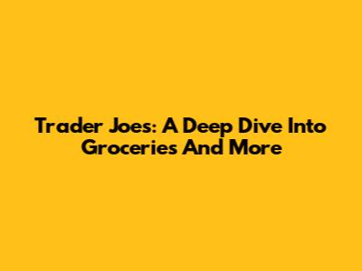 Trader Joe's: A Deep Dive Into Groceries And More