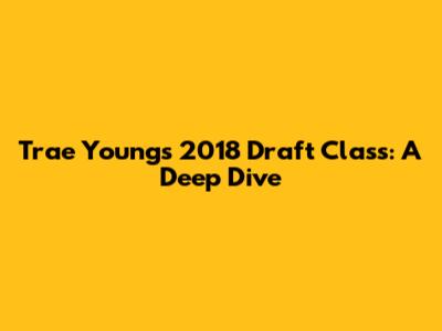 Trae Young's 2018 Draft Class: A Deep Dive