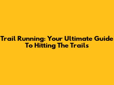 Trail Running: Your Ultimate Guide To Hitting The Trails
