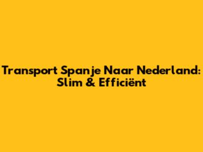 Transport Spanje Naar Nederland: Slim & Efficiënt