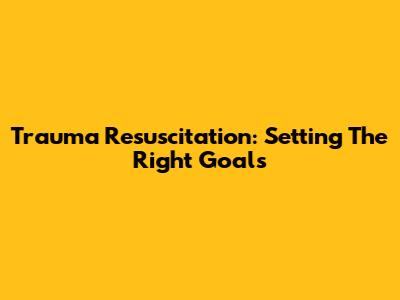 Trauma Resuscitation: Setting The Right Goals