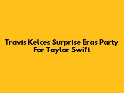 Travis Kelce's Surprise Eras Party For Taylor Swift