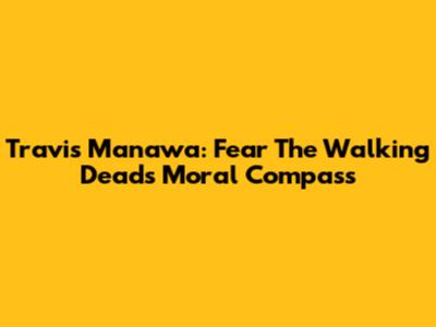 Travis Manawa: Fear The Walking Dead's Moral Compass