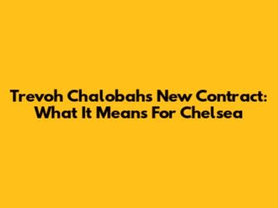 Trevoh Chalobah's New Contract: What It Means For Chelsea