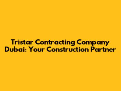Tristar Contracting Company Dubai: Your Construction Partner