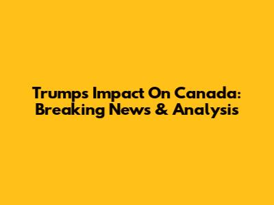 Trump's Impact On Canada: Breaking News & Analysis