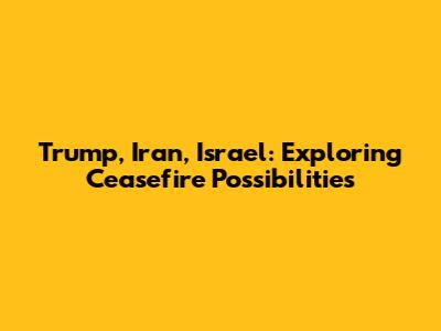 Trump, Iran, Israel: Exploring Ceasefire Possibilities