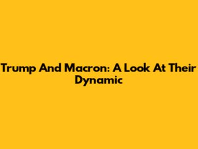 Trump And Macron: A Look At Their Dynamic