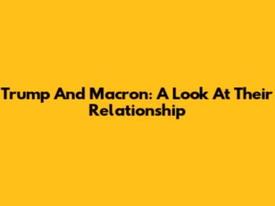 Trump And Macron: A Look At Their Relationship