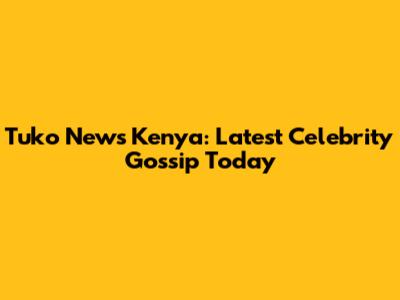 Tuko News Kenya: Latest Celebrity Gossip Today
