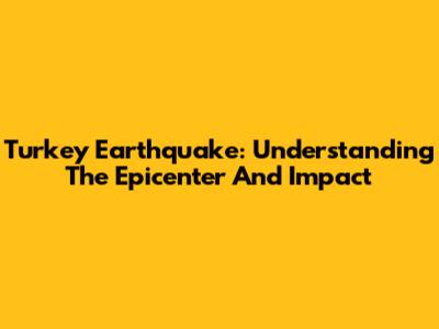 Turkey Earthquake: Understanding The Epicenter And Impact