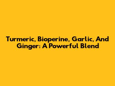 Turmeric, Bioperine, Garlic, And Ginger: A Powerful Blend