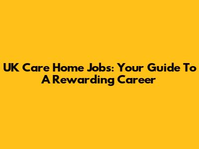 UK Care Home Jobs: Your Guide To A Rewarding Career