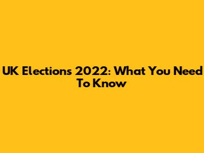 UK Elections 2022: What You Need To Know
