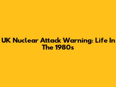 UK Nuclear Attack Warning: Life In The 1980s