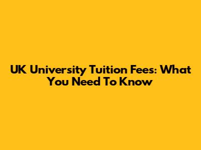 UK University Tuition Fees: What You Need To Know