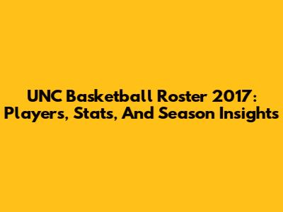 UNC Basketball Roster 2017: Players, Stats, And Season Insights