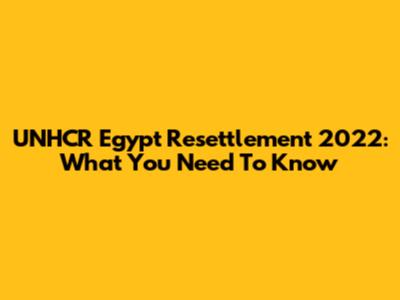 UNHCR Egypt Resettlement 2022: What You Need To Know