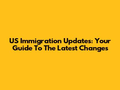 US Immigration Updates: Your Guide To The Latest Changes