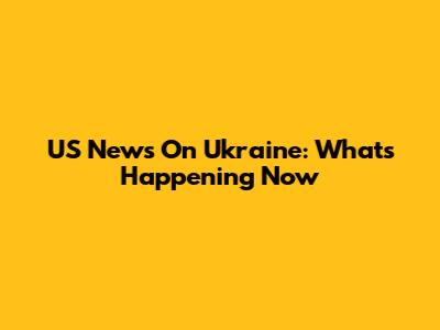US News On Ukraine: What's Happening Now