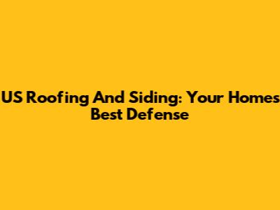 US Roofing And Siding: Your Home's Best Defense