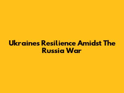 Ukraine's Resilience Amidst The Russia War