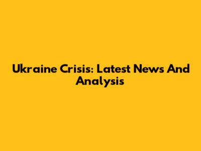 Ukraine Crisis: Latest News And Analysis