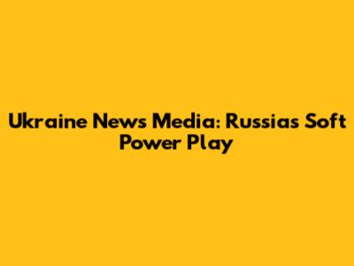 Ukraine News Media: Russia's Soft Power Play