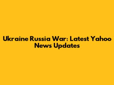 Ukraine Russia War: Latest Yahoo News Updates