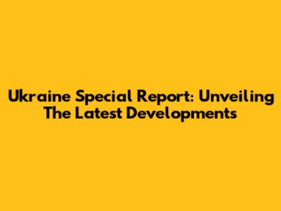 Ukraine Special Report: Unveiling The Latest Developments