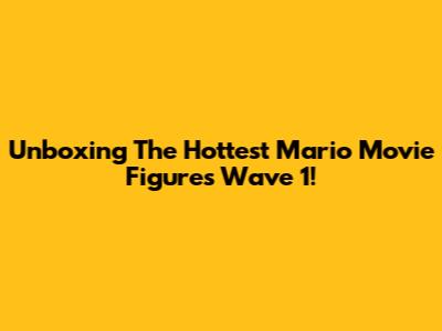 Unboxing The Hottest Mario Movie Figures Wave 1!