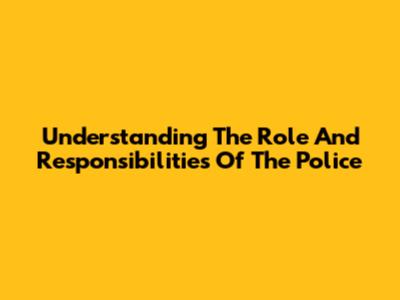 Understanding The Role And Responsibilities Of The Police