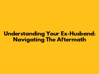 Understanding Your Ex-Husband: Navigating The Aftermath