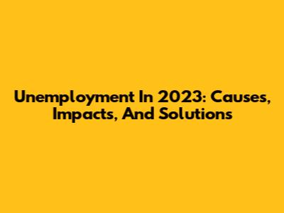 Unemployment In 2023: Causes, Impacts, And Solutions