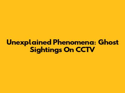 Unexplained Phenomena: Ghost Sightings On CCTV