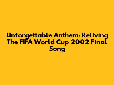 Unforgettable Anthem: Reliving The FIFA World Cup 2002 Final Song