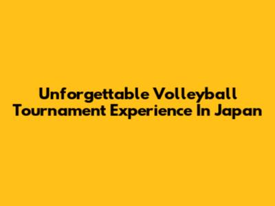 Unforgettable Volleyball Tournament Experience In Japan