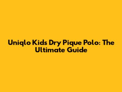 Uniqlo Kids Dry Pique Polo: The Ultimate Guide