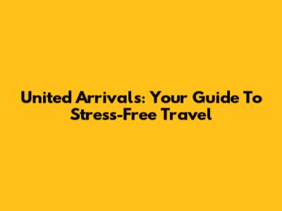 United Arrivals: Your Guide To Stress-Free Travel