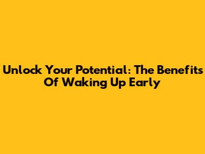 Unlock Your Potential: The Benefits Of Waking Up Early