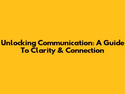 Unlocking Communication: A Guide To Clarity & Connection