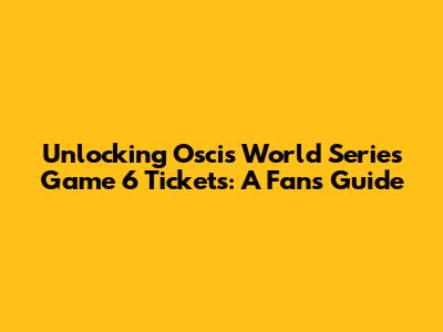 Unlocking Oscis World Series Game 6 Tickets: A Fan's Guide