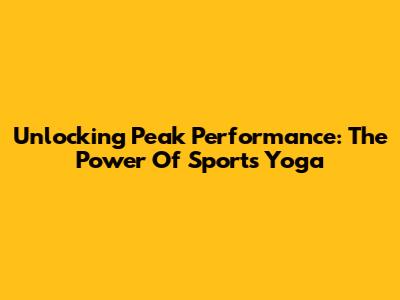 Unlocking Peak Performance: The Power Of Sports Yoga
