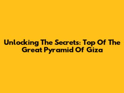 Unlocking The Secrets: Top Of The Great Pyramid Of Giza