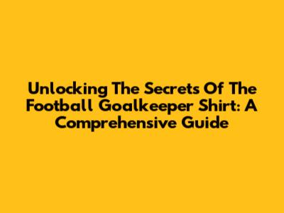 Unlocking The Secrets Of The Football Goalkeeper Shirt: A Comprehensive Guide