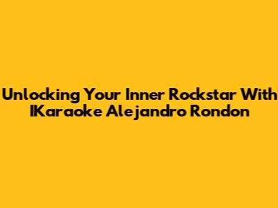 Unlocking Your Inner Rockstar With IKaraoke Alejandro Rondon