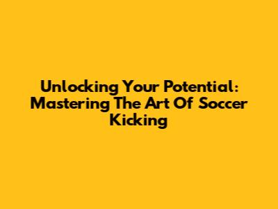 Unlocking Your Potential: Mastering The Art Of Soccer Kicking