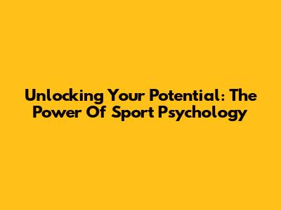 Unlocking Your Potential: The Power Of Sport Psychology