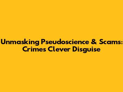 Unmasking Pseudoscience & Scams: Crime's Clever Disguise