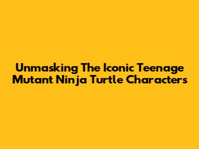 Unmasking The Iconic Teenage Mutant Ninja Turtle Characters